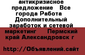 антикризисное предложение - Все города Работа » Дополнительный заработок и сетевой маркетинг   . Пермский край,Александровск г.